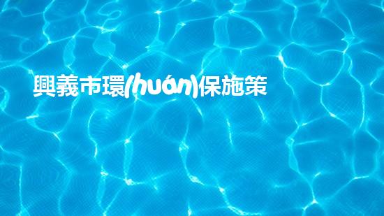 興義市環(huán)保施策一體化，推進(jìn)綠色高質(zhì)量發(fā)展